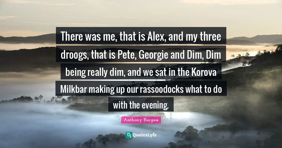 Anthony Burgess Quotes: "There was me, that is Alex, and my three droogs, that is Pete, Georgie and Dim, Dim being really dim, and we sat in the Korova Milkbar making up our rassoodocks what to do with the evening."