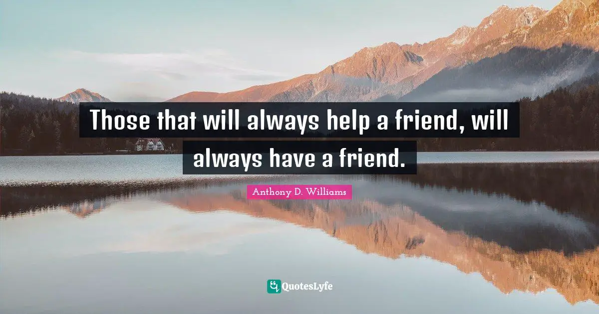 Those that will always help a friend, will always have a friend.