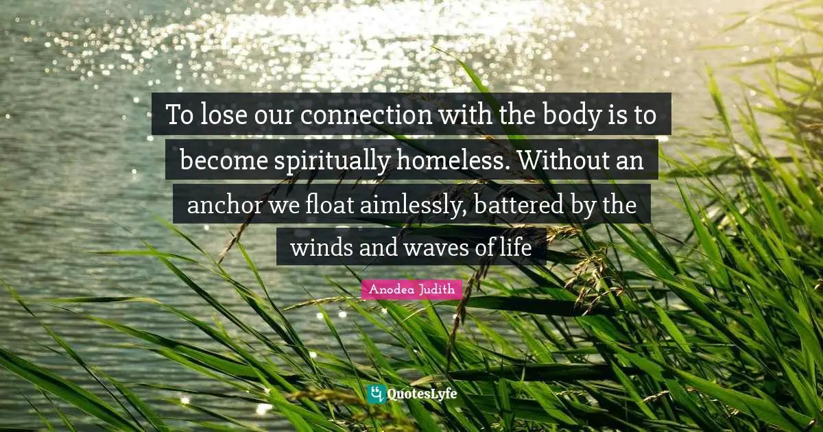 To lose our connection with the body is to become spiritually homeless. Without an anchor we float aimlessly, battered by the winds and waves of life