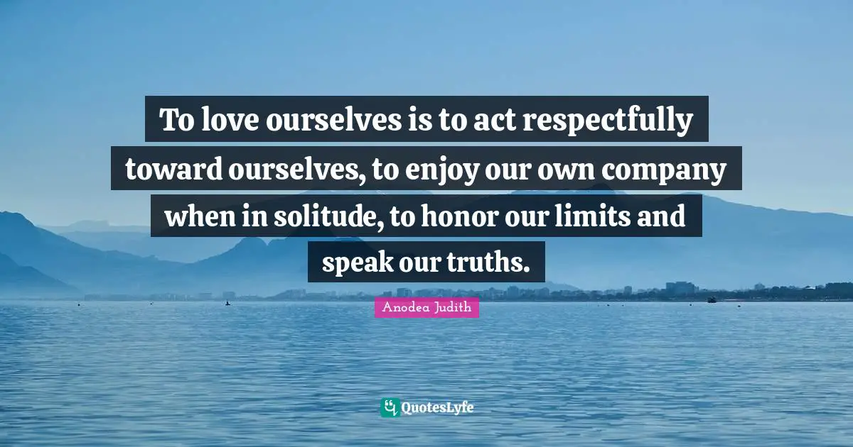 To love ourselves is to act respectfully toward ourselves, to enjoy our own company when in solitude, to honor our limits and speak our truths.