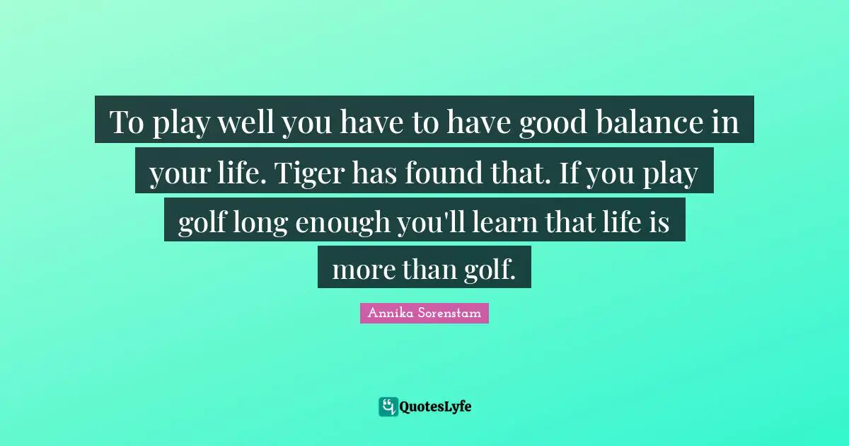 To play well you have to have good balance in your life. Tiger has found that. If you play golf long enough you'll learn that life is more than golf.