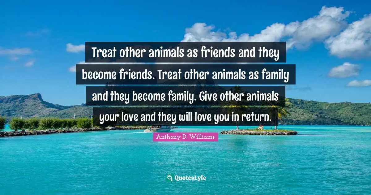 Friendship Love Quotes: "Treat other animals as friends and they become friends. Treat other animals as family and they become family. Give other animals your love and they will love you in return."