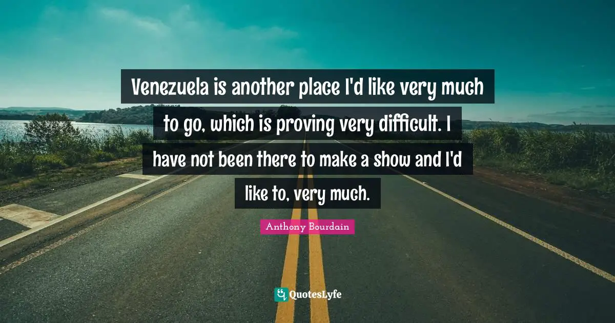 Venezuela is another place I'd like very much to go, which is proving very difficult. I have not been there to make a show and I'd like to, very much.