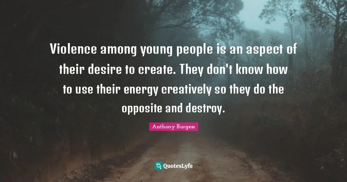 Violence among young people is an aspect of their desire to create. They don't know how to use their energy creatively so they do the opposite and destroy.