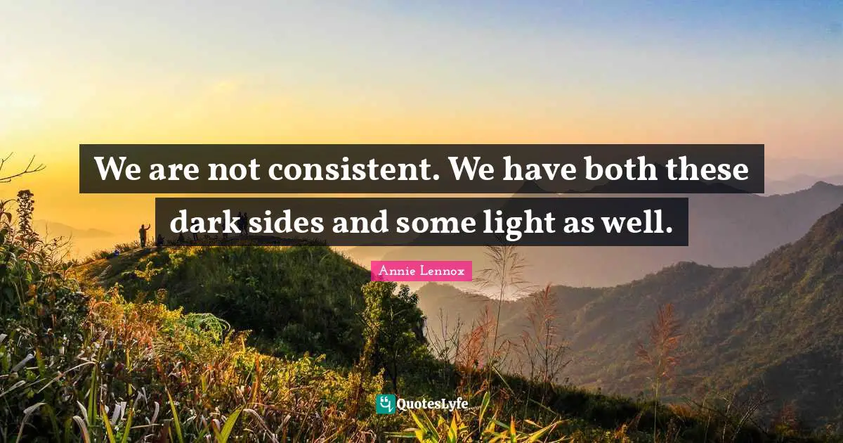 We are not consistent. We have both these dark sides and some light as well.