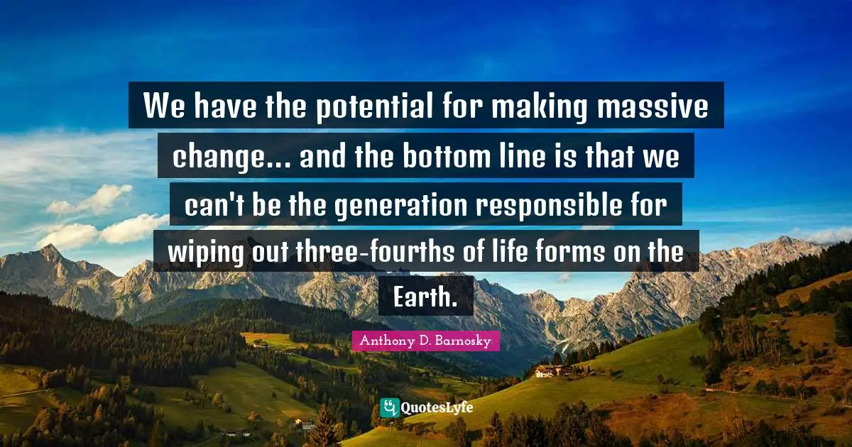 We have the potential for making massive change... and the bottom line is that we can't be the generation responsible for wiping out three-fourths of life forms on the Earth.