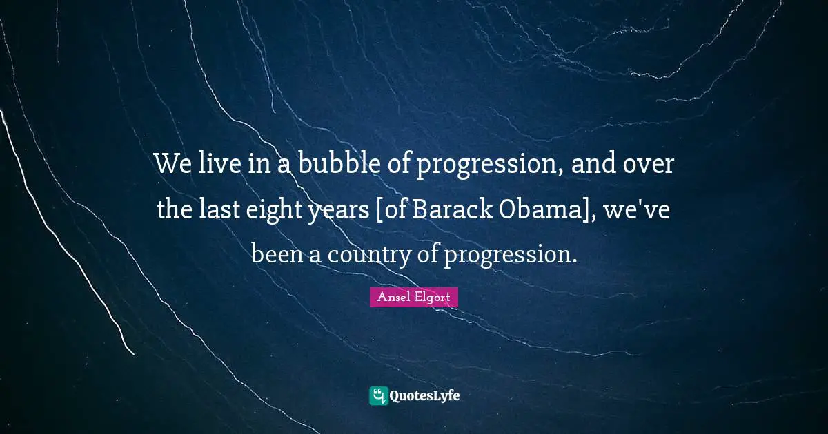 We live in a bubble of progression, and over the last eight years [of Barack Obama], we've been a country of progression.