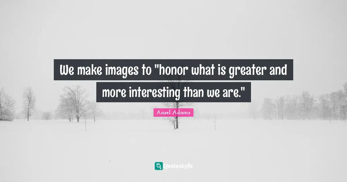 We make images to "honor what is greater and more interesting than we are."