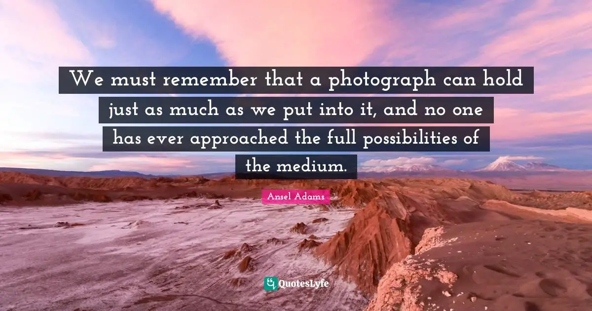 We must remember that a photograph can hold just as much as we put into it, and no one has ever approached the full possibilities of the medium.