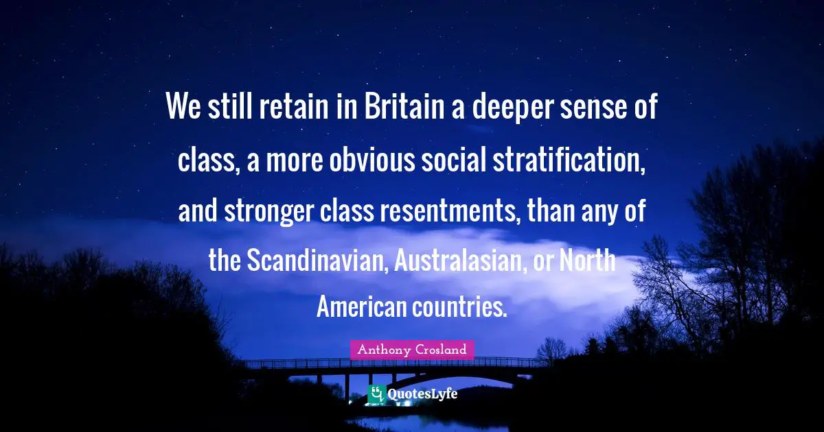 We still retain in Britain a deeper sense of class, a more obvious social stratification, and stronger class resentments, than any of the Scandinavian, Australasian, or North American countries.