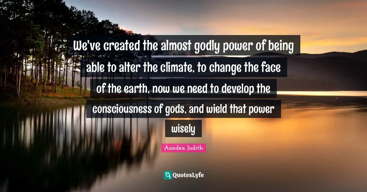 We've created the almost godly power of being able to alter the climate, to change the face of the earth, now we need to develop the consciousness of gods, and wield that power wisely