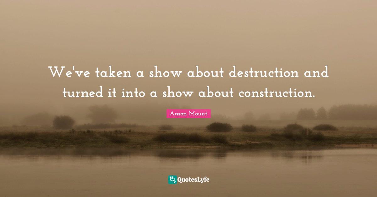 Anson Mount Quotes: "We've taken a show about destruction and turned it into a show about construction."