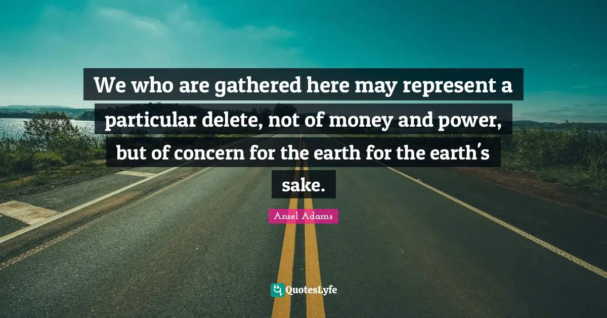 We who are gathered here may represent a particular delete, not of money and power, but of concern for the earth for the earth's sake.