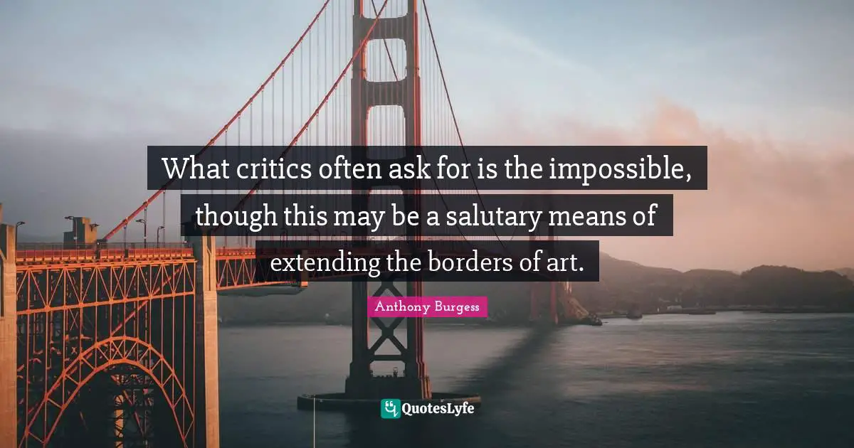 What critics often ask for is the impossible, though this may be a salutary means of extending the borders of art.