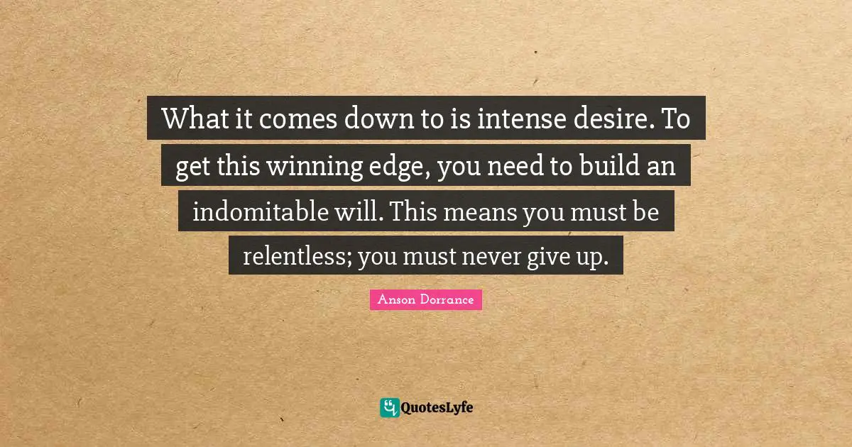 What it comes down to is intense desire. To get this winning edge, you need to build an indomitable will. This means you must be relentless; you must never give up.
