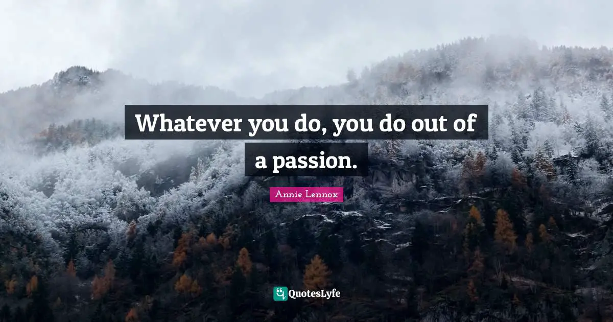 Whatever you do, you do out of a passion.