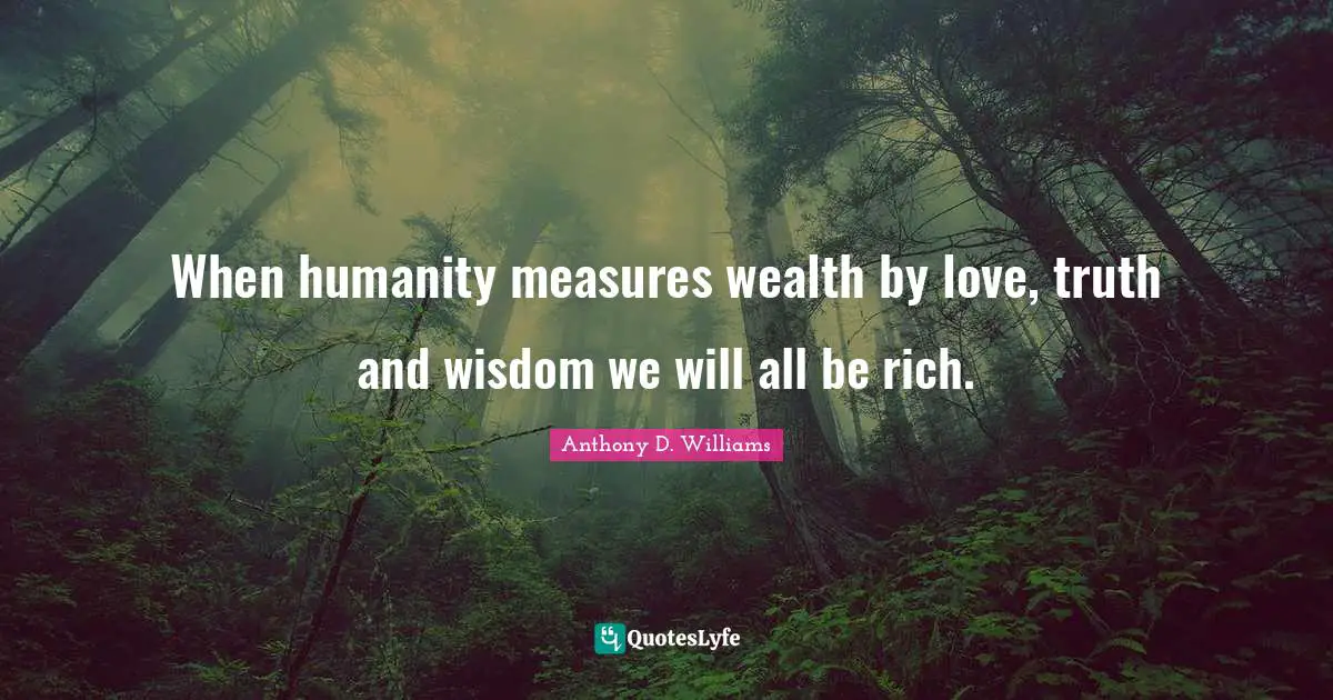 When humanity measures wealth by love, truth and wisdom we will all be rich.