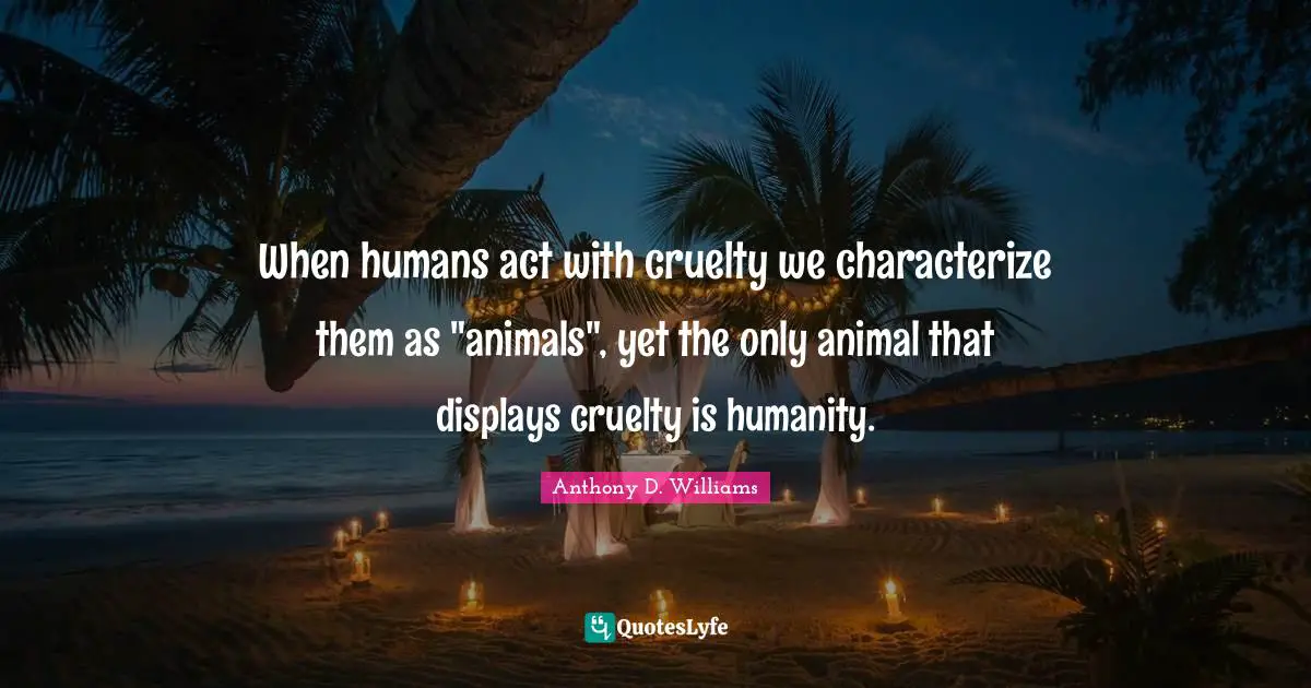 When humans act with cruelty we characterize them as "animals", yet the only animal that displays cruelty is humanity.
