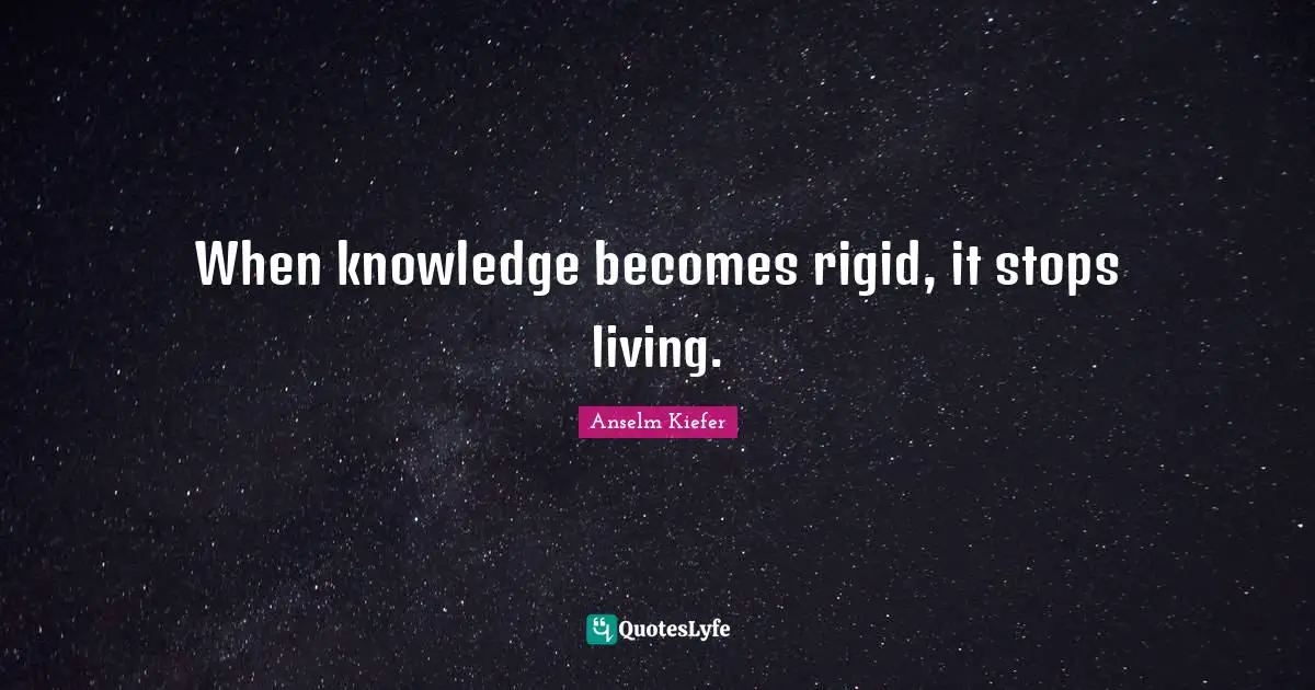 When knowledge becomes rigid, it stops living.