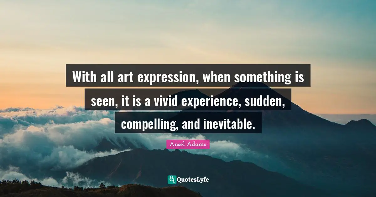 With all art expression, when something is seen, it is a vivid experience, sudden, compelling, and inevitable.