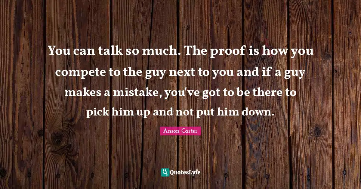 You can talk so much. The proof is how you compete to the guy next to you and if a guy makes a mistake, you've got to be there to pick him up and not put him down.