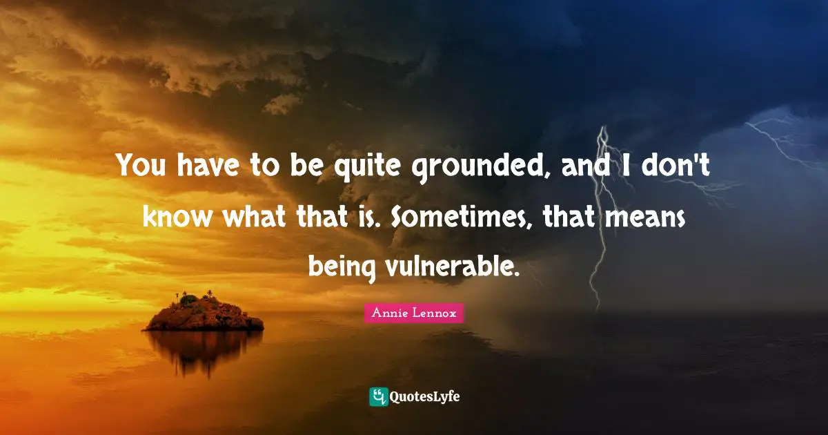 You have to be quite grounded, and I don't know what that is. Sometimes, that means being vulnerable.