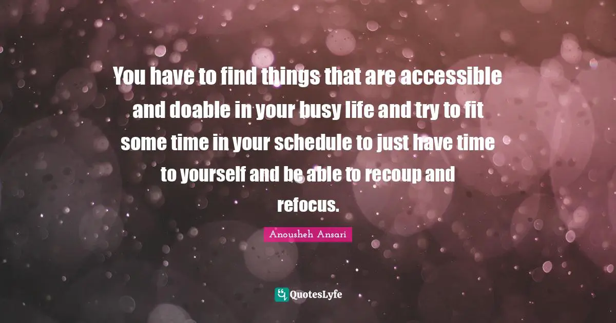 You have to find things that are accessible and doable in your busy life and try to fit some time in your schedule to just have time to yourself and be able to recoup and refocus.