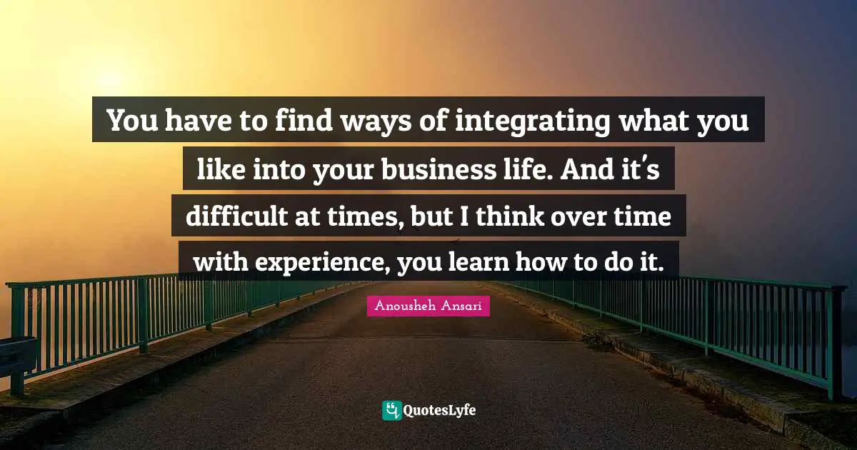 You have to find ways of integrating what you like into your business life. And it's difficult at times, but I think over time with experience, you learn how to do it.