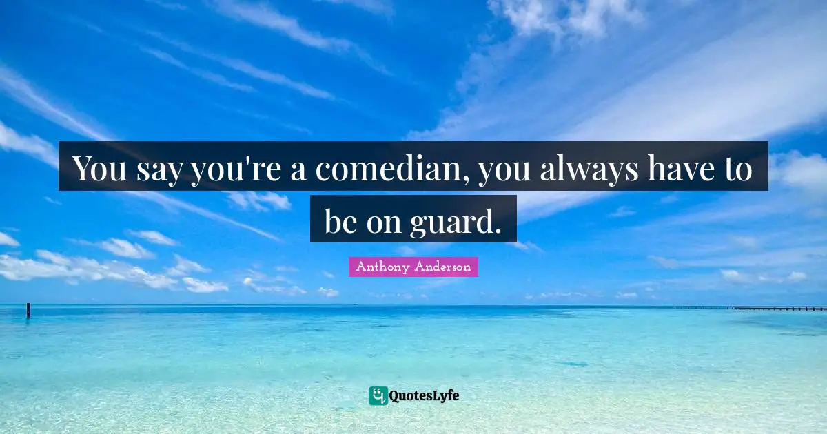 You say you're a comedian, you always have to be on guard.