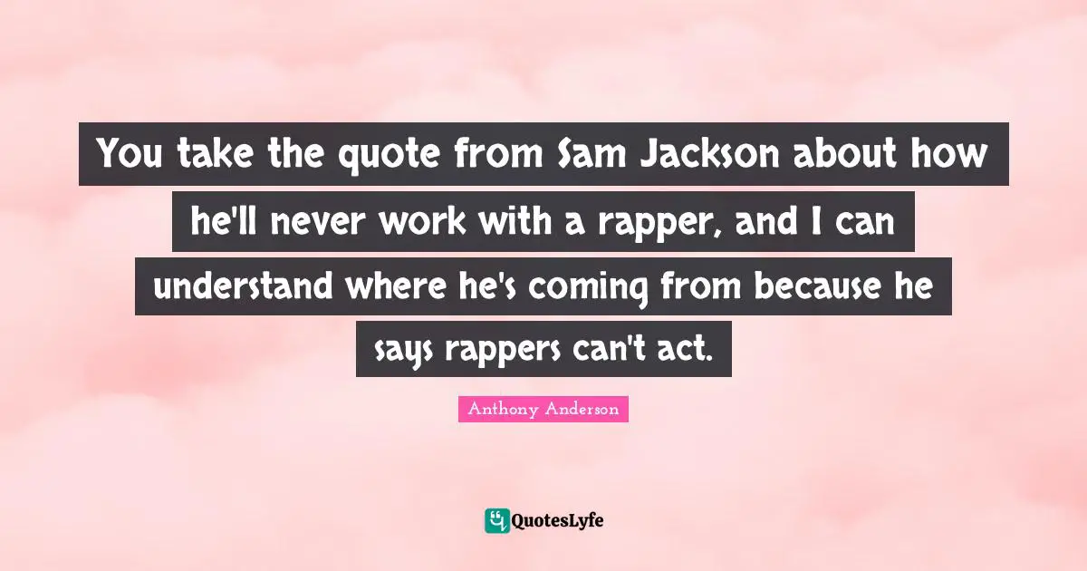 You take the quote from Sam Jackson about how he'll never work with a rapper, and I can understand where he's coming from because he says rappers can't act.