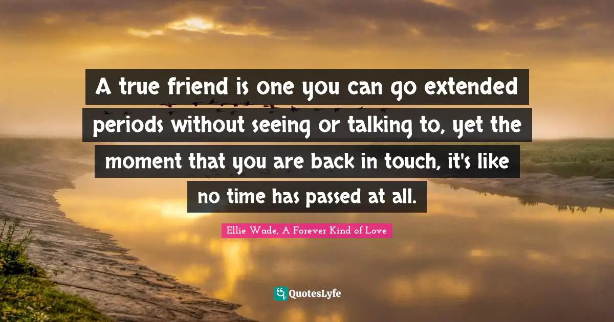 A true friend is one you can go extended periods without seeing or talking to, yet the moment that you are back in touch, it's like no time has passed at all.