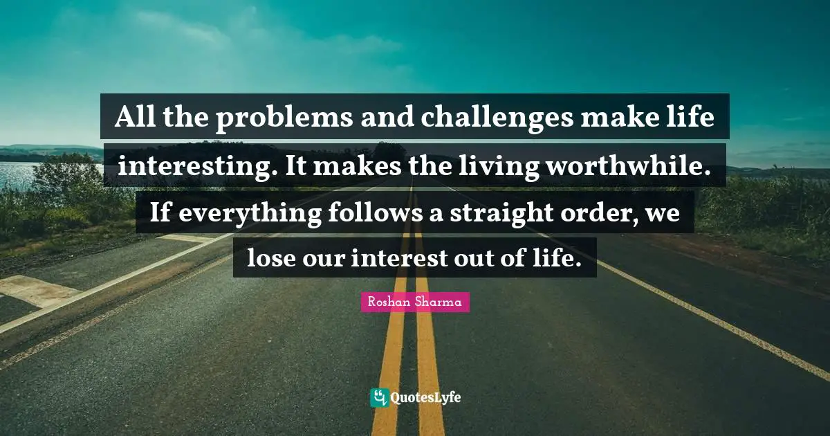 All the problems and challenges make life interesting. It makes the living worthwhile. If everything follows a straight order, we lose our interest out of life.