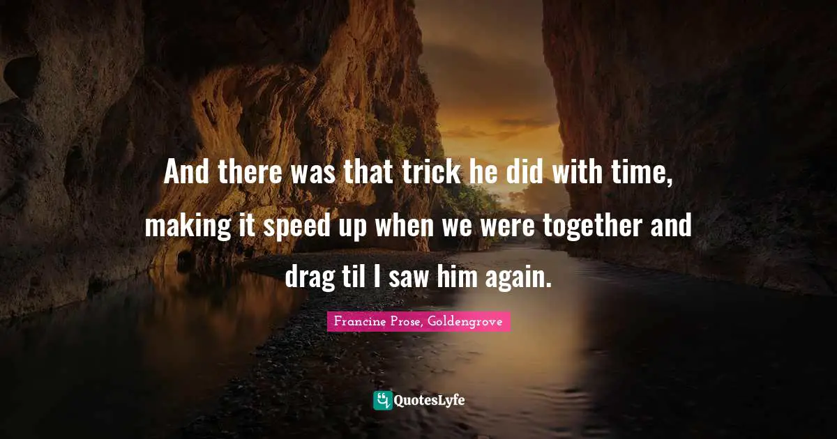 And there was that trick he did with time, making it speed up when we were together and drag til I saw him again.