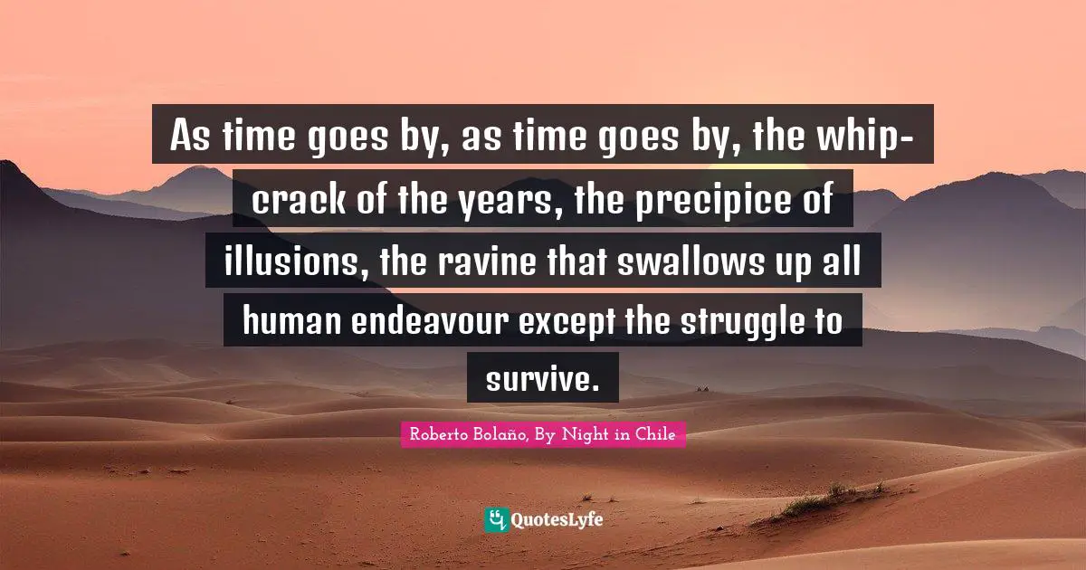 As time goes by, as time goes by, the whip-crack of the years, the precipice of illusions, the ravine that swallows up all human endeavour except the struggle to survive.