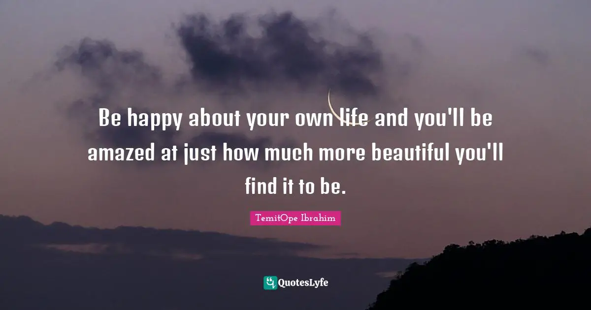 Be Happy With Yourself Quotes: "Be happy about your own life and you'll be amazed at just how much more beautiful you'll find it to be."