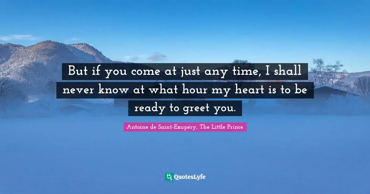 But if you come at just any time, I shall never know at what hour my heart is to be ready to greet you.