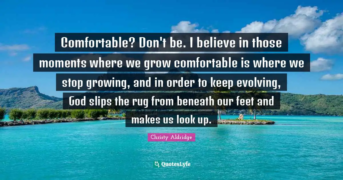 Comfortable? Don't be. I believe in those moments where we grow comfortable is where we stop growing, and in order to keep evolving, God slips the rug from beneath our feet and makes us look up.