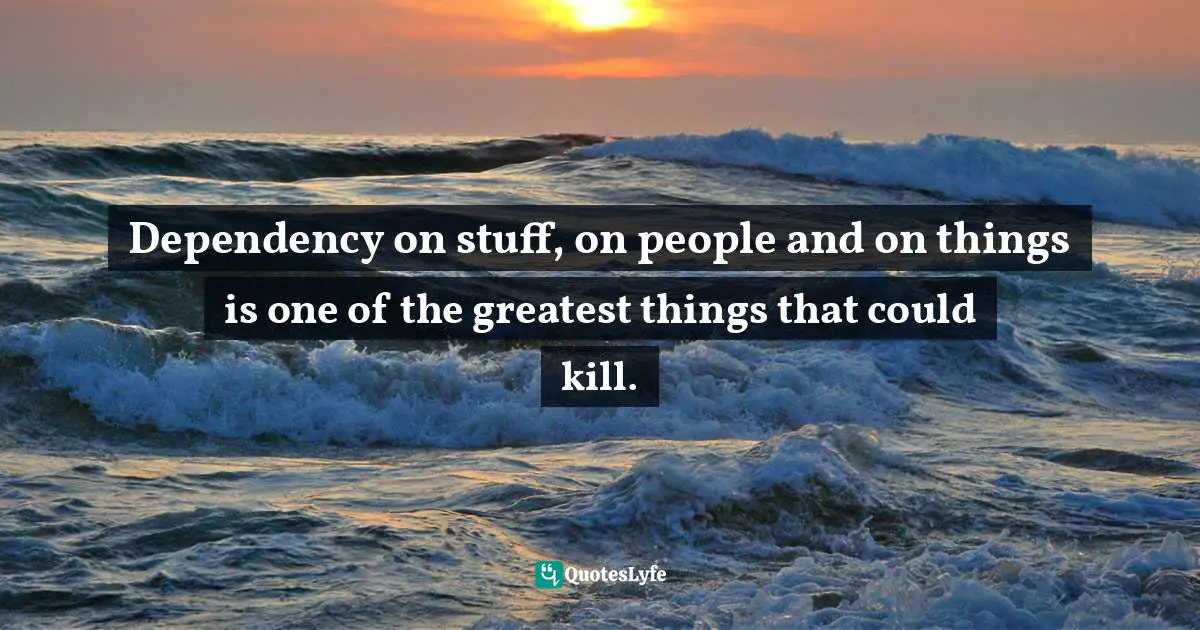 Dependency on stuff, on people and on things is one of the greatest things that could kill.