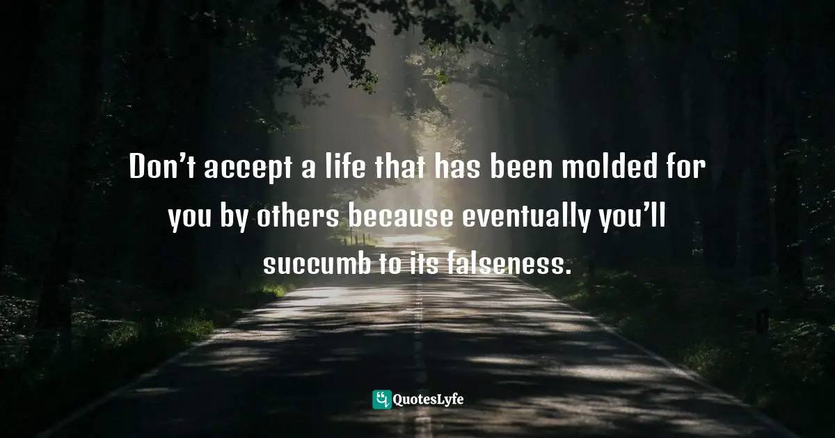 Don’t accept a life that has been molded for you by others because eventually you’ll succumb to its falseness.