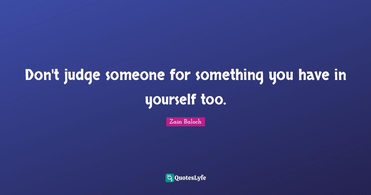 Don't judge someone for something you have in yourself too.