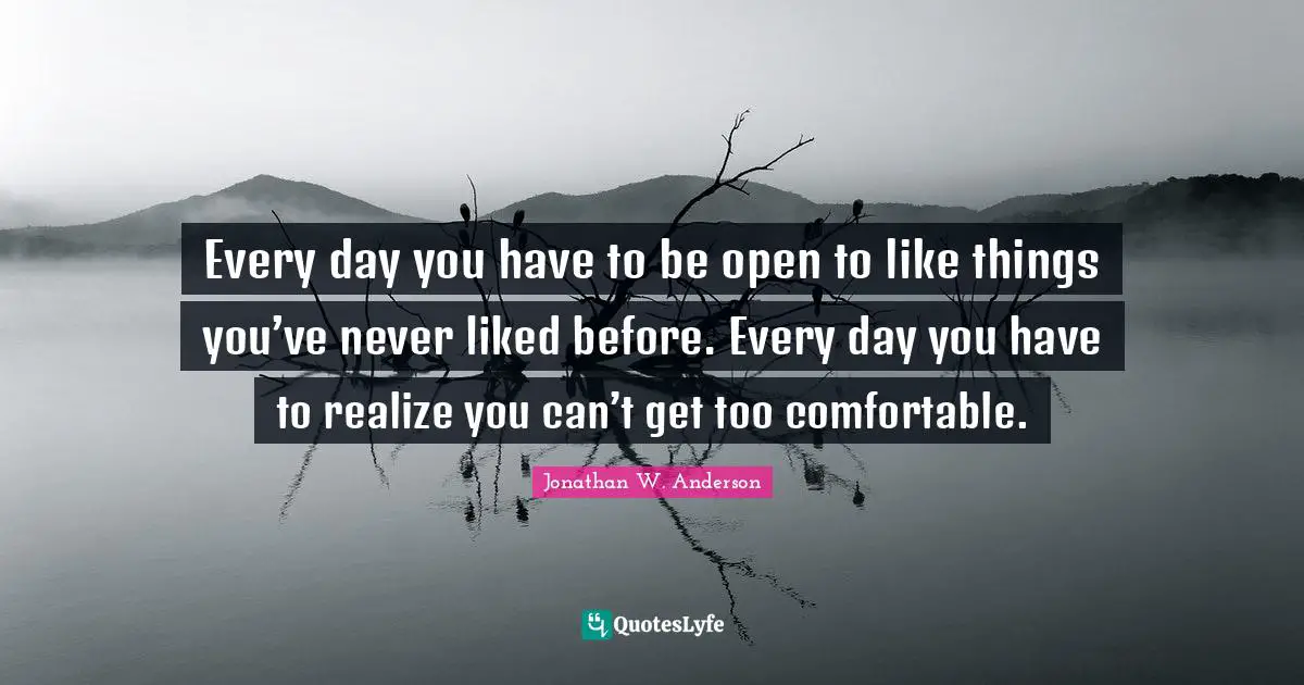 Every day you have to be open to like things you’ve never liked before. Every day you have to realize you can’t get too comfortable.