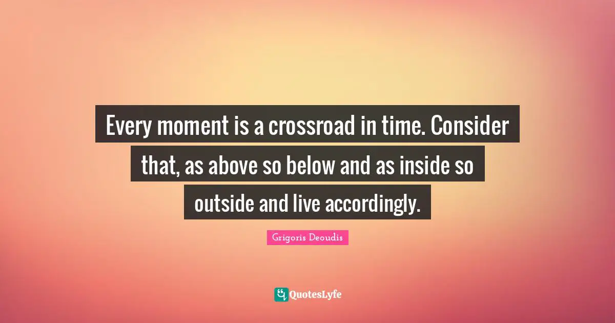 Every moment is a crossroad in time. Consider that, as above so below and as inside so outside and live accordingly.