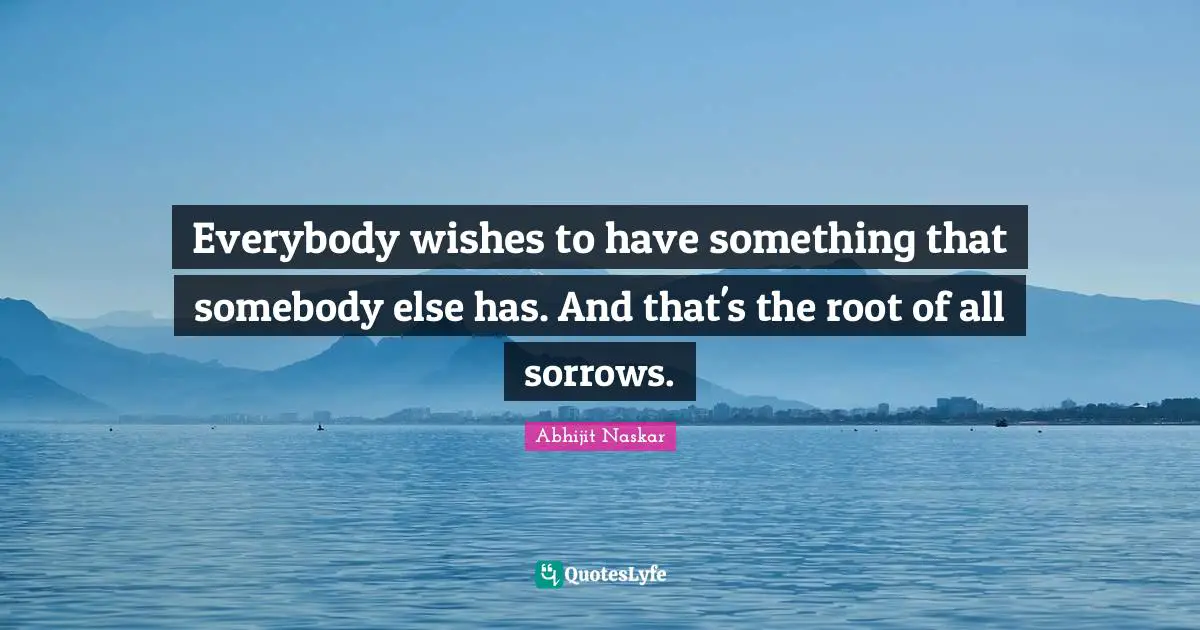 Everybody wishes to have something that somebody else has. And that's the root of all sorrows.