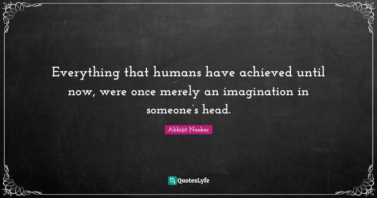 Everything that humans have achieved until now, were once merely an imagination in someone’s head.