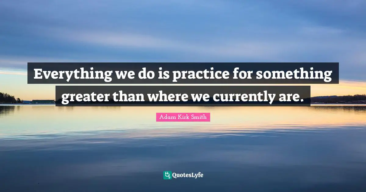 Everything We Do Is Practice For Something Greater Than Where We Curre Quote By Adam Kirk Smith Quoteslyfe