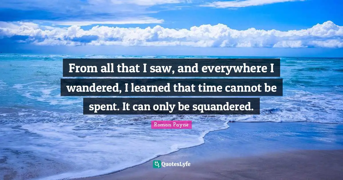 From all that I saw, and everywhere I wandered, I learned that time cannot be spent. It can only be squandered.