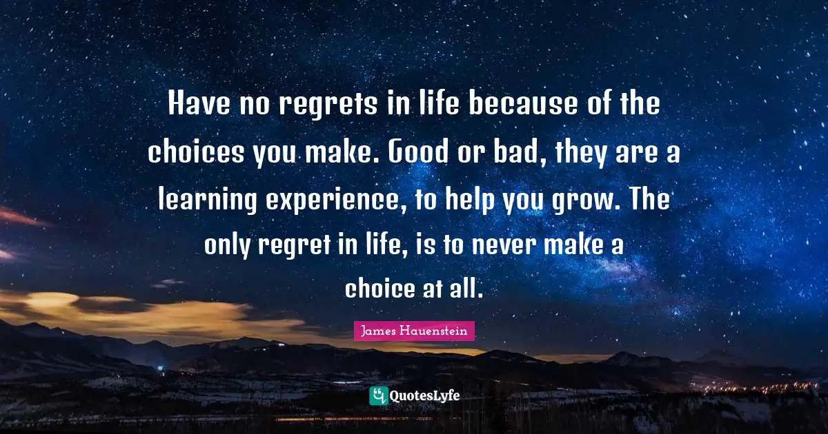 Choice And Attitude Quotes: "Have no regrets in life because of the choices you make. Good or bad, they are a learning experience, to help you grow. The only regret in life, is to never make a choice at all."