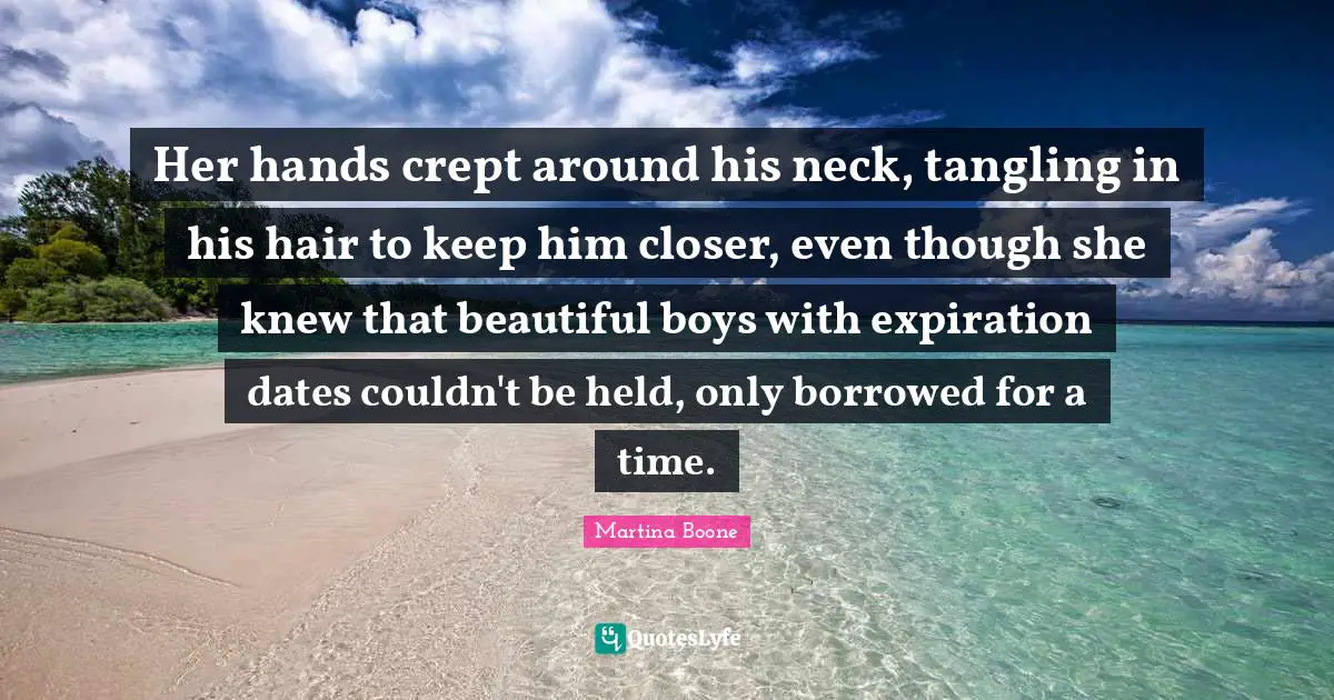 Her hands crept around his neck, tangling in his hair to keep him closer, even though she knew that beautiful boys with expiration dates couldn't be held, only borrowed for a time.