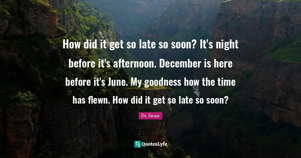 How did it get so late so soon? It's night before it's afternoon. December is here before it's June. My goodness how the time has flewn. How did it get so late so soon?
