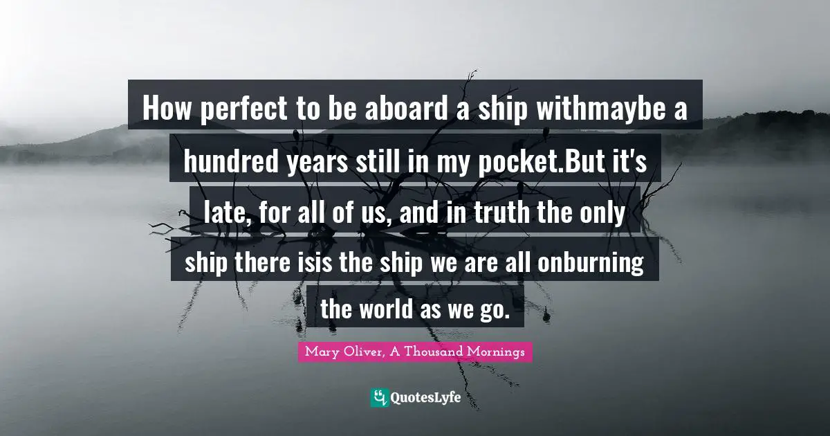 How perfect to be aboard a ship withmaybe a hundred years still in my pocket.But it's late, for all of us, and in truth the only ship there isis the ship we are all onburning the world as we go.